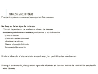 TIPOLOGIA DEL INFORME
Propuesta: plantear unas nociones generales comunes
No hay un único tipo de informe
 Variará dependiendo de un elevado número de factores
 Factores que deben considerarse previamente a su elaboración:
 ¿Quién lo solicita?
 ¿Quién va a recibir el informe?
 ¿Finalidad del informe?
 Tipo de información Solicitada
 Instrumentación requerida
Dado el elevado nº de variables a considerar, las posibilidades son diversas
Distinguir de entrada, dos grandes tipos de informes, en base al medio de transmisión empleado
 Oral / Escrito
 