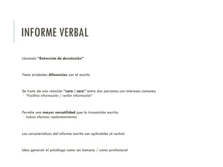INFORME VERBAL
Llamado “Entrevista de devolución”
Tiene evidentes diferencias con el escrito
Se trata de una relación “cara / cara” entre dos personas con intereses comunes:
 “Facilitar información / recibir información”
Permite una mayor versatilidad que la transmisión escrita.
 Incluso efectuar replanteamientos
Las características del informe escrito son aplicables al verbal
Idea general: el psicólogo como ser humano / como profesional
 