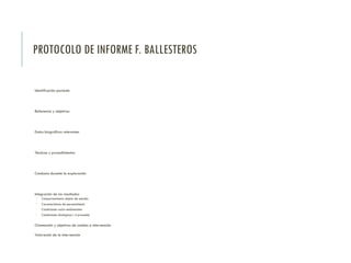 PROTOCOLO DE INFORME F. BALLESTEROS
Identificación paciente
Referencia y objetivos
Datos biográficos relevantes
Técnicas y procedimientos
Conducta durante la exploración
Integración de los resultados
 Comportamiento objeto de estudio
 Características de personalidad
 Condiciones socio-ambientales
 Condiciones biológicas ( si procede)
Orientación y objetivos de cambio e intervención
Valoración de la intervención
 
