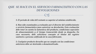 
QUE SE HACE EN EL SERVICIO FARMACEUTICO CON LAS
DEVOLUCIONES
3. El periodo de vida útil restante es superior al mínimo establecido.
4. Han sido examinados y evaluados por el director del establecimiento
o servicio farmacéutico para autorizar su devolución. Esta evaluación
debe tener en cuenta la naturaleza del producto, condiciones especiales
de almacenamiento y el tiempo transcurrido desde su despacho. En
caso necesario, debe solicitarse concepto al titular del registro
sanitario o persona calificada de la casa fabricante.
5. Cualquier producto devuelto que no cumpla con las condiciones
anteriores debe ser destruido o desnaturalizado.
 
