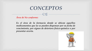 
CONCEPTOS
Área de No conforme:
Es el área de la farmacia donde se ubican aquellos
medicamentos que no se pueden dispensar por su fecha de
vencimiento, por signos de deterioro físico-químico o por
presentar avería.
 