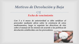
Motivos de Devolución y Baja
Fecha de vencimiento.
Con 3 a 4 meses de anterioridad se debe notificar al
proveedor mediante oficio sobre la existencia de estos
medicamentos, luego se seguirán las directivas de éste
sobre el manejo de los mismos de acuerdo a las políticas de
devolución establecidas con los proveedores.
 