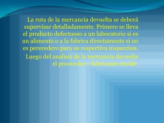 La ruta de la mercancía devuelta se deberá supervisar detalladamente. Primero se lleva el producto defectuoso a un laboratorio si es un alimento o a la fabrica directamente si no es perecedero para su respectiva inspeccion. Luego del analisis de la mercancia devuelta el proovedor o fabricante decide: