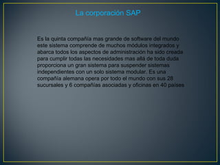 La corporación SAP Es la quinta compañía mas grande de software del mundo este sistema comprende de muchos módulos integrados y abarca todos los aspectos de administración ha sido creada para cumplir todas las necesidades mas allá de toda duda proporciona un gran sistema para suspender sistemas independientes con un solo sistema modular. Es una compañía alemana opera por todo el mundo con sus 28 sucursales y 6 compañías asociadas y oficinas en 40 países  