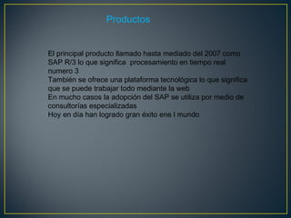 Productos  El principal producto llamado hasta mediado del 2007 como SAP R/3 lo que significa  procesamiento en tiempo real numero 3 También se ofrece una plataforma tecnológica lo que significa que se puede trabajar todo mediante la web En mucho casos la adopción del SAP se utiliza por medio de consultorías especializadas Hoy en día han logrado gran éxito ene l mundo  