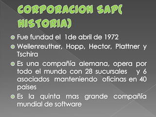 CORPORACION SAP( HISTORIA)Fue fundad el  1de abril de 1972Wellenreuther, Hopp, Hector, Plattner y TschiraEs una compañía alemana, opera por todo el mundo con 28 sucursales   y 6 asociados  manteniendo  oficinas en 40 paisesEs la quinta mas grande compañía mundial de software