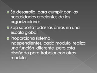 Se desarrollo  para cumplir con las necesidades crecientes de las organizaciones Sap soporta todas las áreas en una escala global Proporciona sistema  independientes, cada modulo  realiza una función  diferente  pero esta diseñado para trabajar con otros modulos