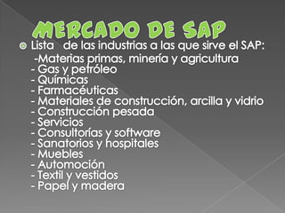 MERCADO DE SAPLista   de las industrias a las que sirve el SAP:      -Materias primas, minería y agricultura - Gas y petróleo - Químicas - Farmacéuticas - Materiales de construcción, arcilla y vidrio - Construcción pesada - Servicios - Consultorías y software - Sanatorios y hospitales - Muebles - Automoción - Textil y vestidos - Papel y madera