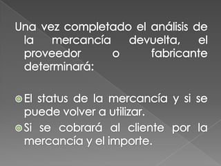 Una vez completado el análisis de la mercancía devuelta, el proveedor o fabricante determinará:El status de la mercancía y si se puede volver a utilizar. Si se cobrará al cliente por la mercancía y el importe. 