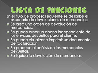 LISTA DE FUNCIONESEn el flujo de procesos siguiente se describe el escenario de devoluciones de mercancías:Se crea una orden de devolución de mercancías. Se puede crear un abono independiente de los envases devueltos para el cliente.Se puede visualizar e imprimir un documento de facturación. Se produce el análisis de las mercancías devueltas.Se liquida la devolución de mercancías.