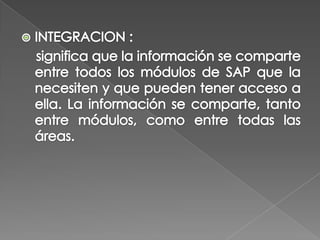 INTEGRACION :    significa que la información se comparte entre todos los módulos de SAP que la necesiten y que pueden tener acceso a ella. La información se comparte, tanto entre módulos, como entre todas las áreas. 