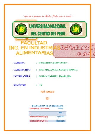 “Año del Centenario de Machu Picchu para el mundo”




                                              DEVOLUCI
                                                 PREST
CÁTEDRA             : INGENIERIA ECONOMICA


CATEDRÁTICO         :   ING. MSc. ANGEL ZARATE MAPICA

INTEGRANTES        :    GARAY GABRIEL, Ronald Aldo


SEMESTRE           :    IX


                         PERÚ -HUANCAYO

                                2011

                DEVOLUCION DE UN PRESTAMO
            P(MONTO DE PRESTAMO)            50000

            i                                20%

            INTERES TRIMESTRAL(It)        0.0466351

            CUOTA RESPECTIVA ( C )        4503.66175
 