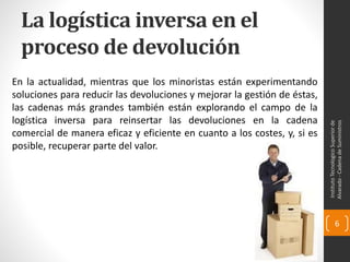 La logística inversa en el
proceso de devolución
En la actualidad, mientras que los minoristas están experimentando
soluciones para reducir las devoluciones y mejorar la gestión de éstas,
las cadenas más grandes también están explorando el campo de la
logística inversa para reinsertar las devoluciones en la cadena
comercial de manera eficaz y eficiente en cuanto a los costes, y, si es
posible, recuperar parte del valor.
InstitutoTecnologicoSuperiorde
Alvarado-CadenadeSuministros
6
 