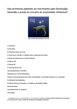 Das primeiras patentes ao movimento pela Devolução:
Ascensão e queda do conceito de propriedade intelectual*
                                            intelectual




                                  http://exploradoreselectronicos.net




A Imprensa

As Patentes

As Patentes sobre os Livros

                                                    Direito
O Iluminismo Francês e o Debate sobre a Natureza do Direito

A Escola de Salamanca e o Direito Natural

O Século XIX

O Século XX

O início do século XXI

Tecnoimperialismo e Periferia

Estimativa em Termos Monetários

Porque os Economistas já não crêem nas Patentes, nos Direitos Autorais e no Copyright

            Farmacêuticas
As Patentes Farmacêuticas

A Prática Social da Inovação e a criação na Sociedade Digital

Devolucionistas

Complementares ou opostos?

Conclusões



* Tradução livre por Luiz de Campos Jr. do original em espanhol “De las primeras patentes al movimiento
                                                                 De
                   auge                                   intelectual”.
por la Devolución: auge y caída del concepto de propiedad intelectual
 