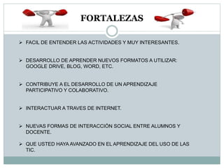 FORTALEZAS
 FACIL DE ENTENDER LAS ACTIVIDADES Y MUY INTERESANTES.
 DESARROLLO DE APRENDER NUEVOS FORMATOS A UTILIZAR:
GOOGLE DRIVE, BLOG, WORD, ETC.
 CONTRIBUYE A EL DESARROLLO DE UN APRENDIZAJE
PARTICIPATIVO Y COLABORATIVO.
 INTERACTUAR A TRAVES DE INTERNET.
 NUEVAS FORMAS DE INTERACCIÓN SOCIAL ENTRE ALUMNOS Y
DOCENTE.
 QUE USTED HAYA AVANZADO EN EL APRENDIZAJE DEL USO DE LAS
TIC.
 