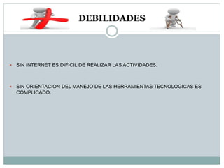 DEBILIDADES
 SIN INTERNET ES DIFICIL DE REALIZAR LAS ACTIVIDADES.
 SIN ORIENTACION DEL MANEJO DE LAS HERRAMIENTAS TECNOLOGICAS ES
COMPLICADO.
 