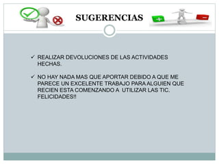 SUGERENCIAS
 REALIZAR DEVOLUCIONES DE LAS ACTIVIDADES
HECHAS.
 NO HAY NADA MAS QUE APORTAR DEBIDO A QUE ME
PARECE UN EXCELENTE TRABAJO PARA ALGUIEN QUE
RECIEN ESTA COMENZANDO A UTILIZAR LAS TIC.
FELICIDADES!!
 