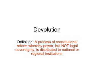 Devolution
Definition: A process of constitutional
reform whereby power, but NOT legal
sovereignty, is distributed to national or
regional institutions.
 