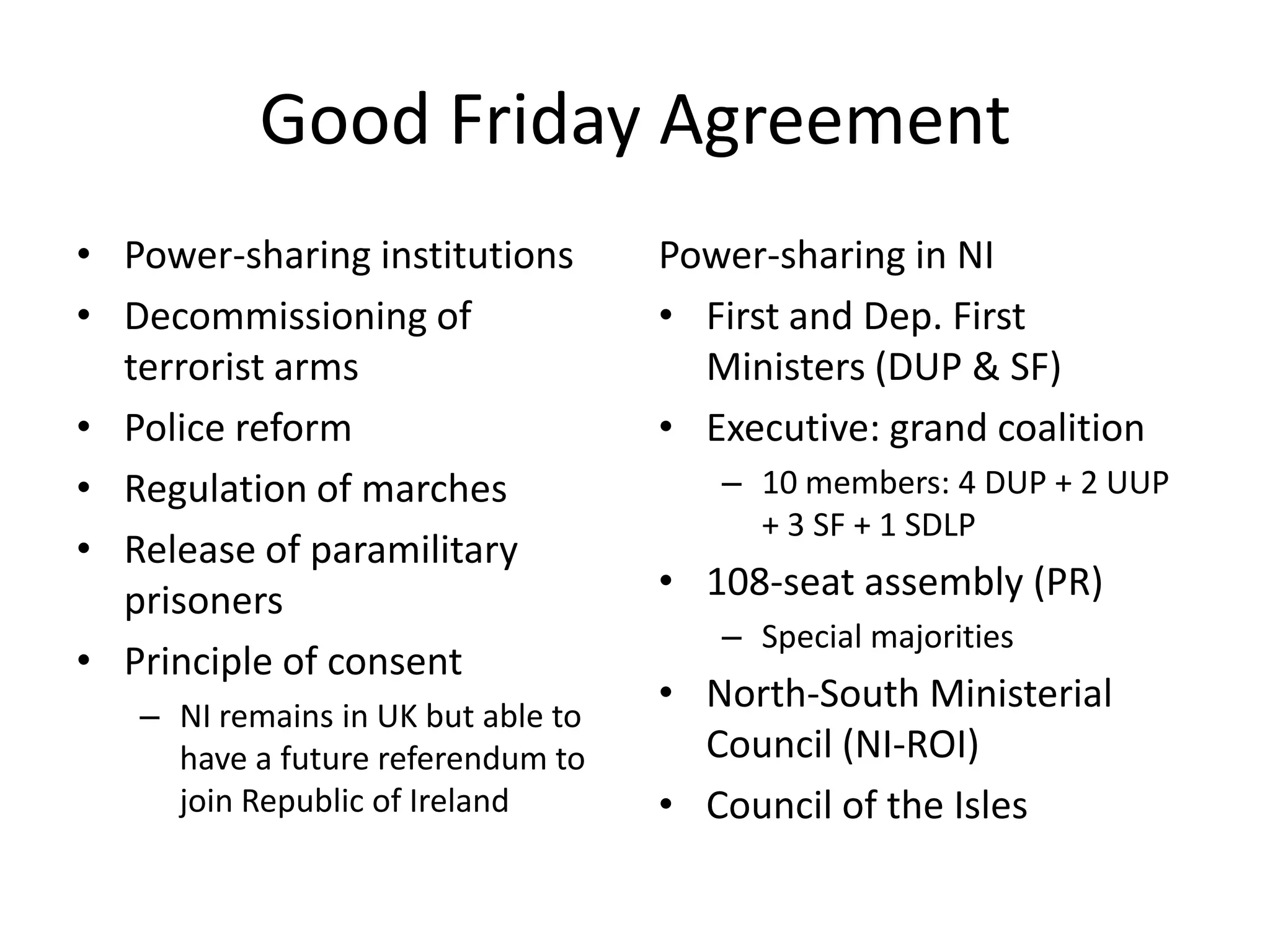 Good Friday Agreement
• Power-sharing institutions        Power-sharing in NI
• Decommissioning of                • First and Dep. First
  terrorist arms                      Ministers (DUP & SF)
• Police reform                     • Executive: grand coalition
• Regulation of marches                – 10 members: 4 DUP + 2 UUP
                                         + 3 SF + 1 SDLP
• Release of paramilitary
  prisoners                         • 108-seat assembly (PR)
                                       – Special majorities
• Principle of consent
   – NI remains in UK but able to
                                    • North-South Ministerial
     have a future referendum to      Council (NI-ROI)
     join Republic of Ireland       • Council of the Isles
 