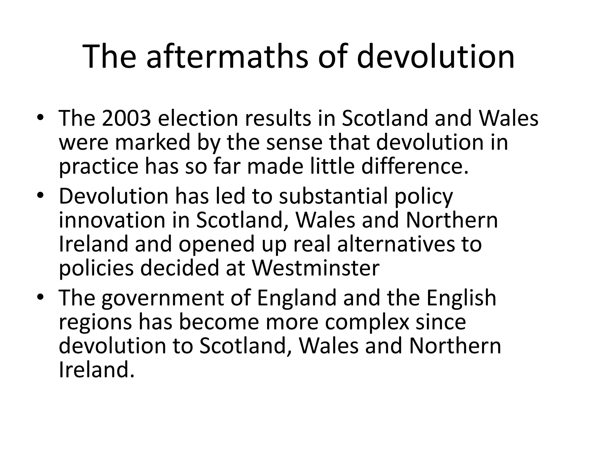 The aftermaths of devolution
• The 2003 election results in Scotland and Wales
  were marked by the sense that devolution in
  practice has so far made little difference.
• Devolution has led to substantial policy
  innovation in Scotland, Wales and Northern
  Ireland and opened up real alternatives to
  policies decided at Westminster
• The government of England and the English
  regions has become more complex since
  devolution to Scotland, Wales and Northern
  Ireland.
 