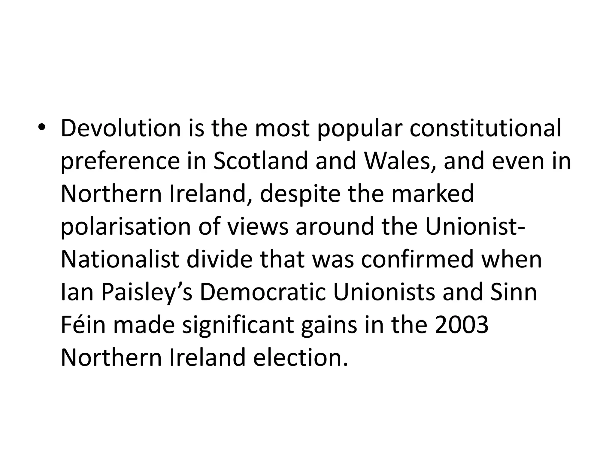 • Devolution is the most popular constitutional
  preference in Scotland and Wales, and even in
  Northern Ireland, despite the marked
  polarisation of views around the Unionist-
  Nationalist divide that was confirmed when
  Ian Paisley’s Democratic Unionists and Sinn
  Féin made significant gains in the 2003
  Northern Ireland election.
 