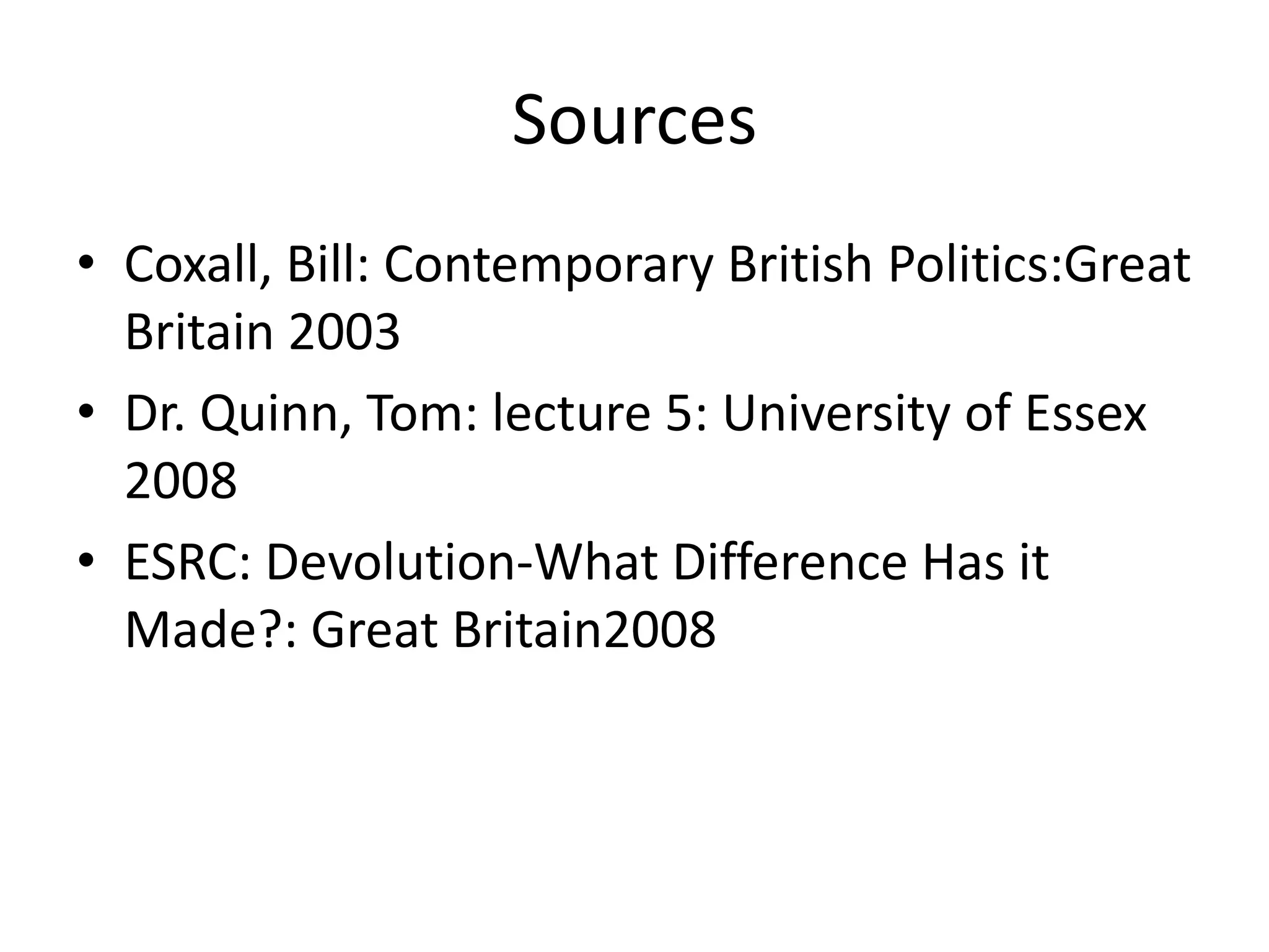 Sources
• Coxall, Bill: Contemporary British Politics:Great
  Britain 2003
• Dr. Quinn, Tom: lecture 5: University of Essex
  2008
• ESRC: Devolution-What Difference Has it
  Made?: Great Britain2008
 