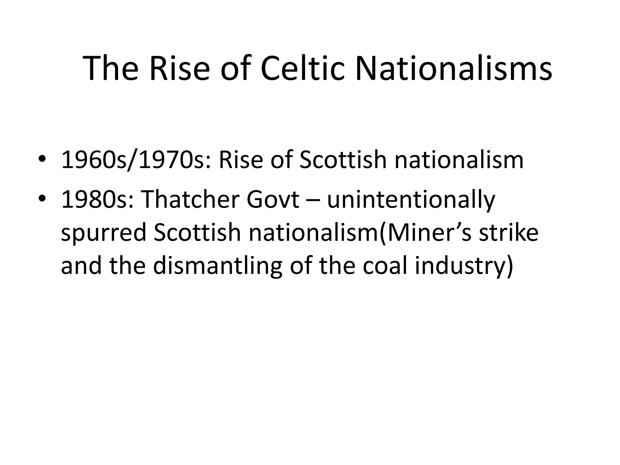 The Rise of Celtic Nationalisms

• 1960s/1970s: Rise of Scottish nationalism
• 1980s: Thatcher Govt – unintentionally
  spurred Scottish nationalism(Miner’s strike
  and the dismantling of the coal industry)
 