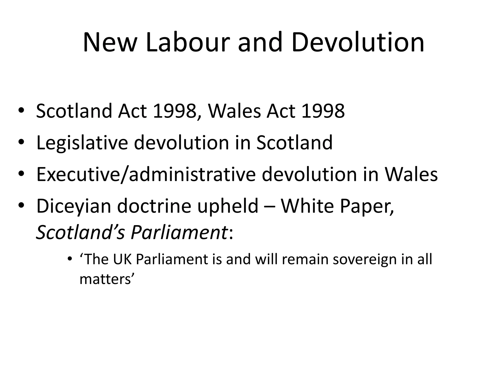 New Labour and Devolution

•   Scotland Act 1998, Wales Act 1998
•   Legislative devolution in Scotland
•   Executive/administrative devolution in Wales
•   Diceyian doctrine upheld – White Paper,
    Scotland’s Parliament:
       • ‘The UK Parliament is and will remain sovereign in all
         matters’
 