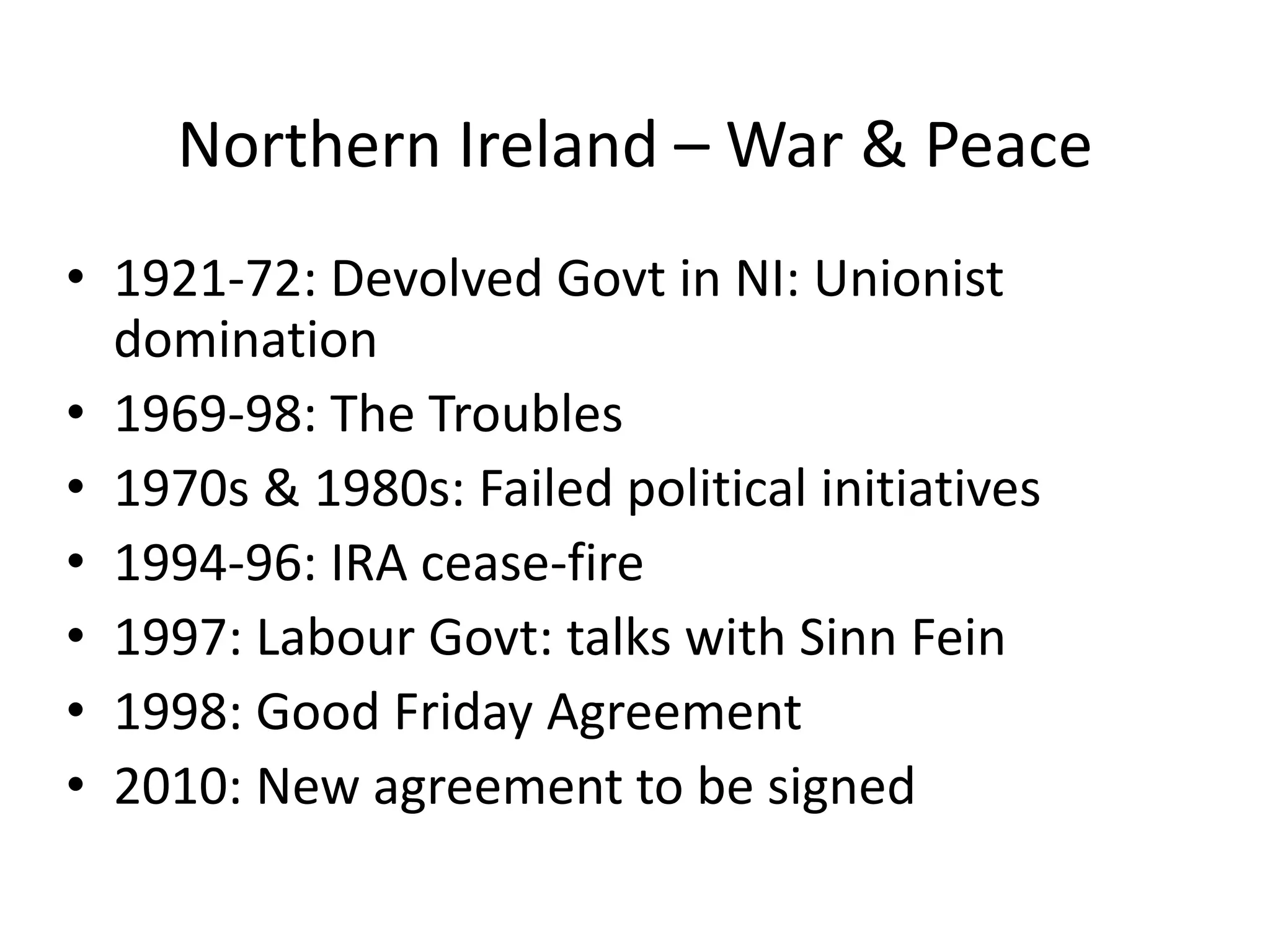 Northern Ireland – War & Peace
• 1921-72: Devolved Govt in NI: Unionist
  domination
• 1969-98: The Troubles
• 1970s & 1980s: Failed political initiatives
• 1994-96: IRA cease-fire
• 1997: Labour Govt: talks with Sinn Fein
• 1998: Good Friday Agreement
• 2010: New agreement to be signed
 
