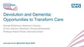 Devolution and Dementia:
Opportunities to Transform Care
George McNamara, Alzheimer’s Society
Dr Ann Johnson, Alzheimer’s Society Ambassador
Professor Maxine Power, Dementia United
 