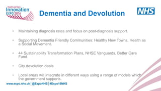 • Maintaining diagnosis rates and focus on post-diagnosis support.
• Supporting Dementia Friendly Communities: Healthy New Towns, Health as
a Social Movement.
• 44 Sustainability Transformation Plans, NHSE Vanguards, Better Care
Fund.
• City devolution deals
• Local areas will integrate in different ways using a range of models which
the government supports.
Dementia and Devolution