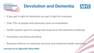 • If you get it right for dementia you get it right for everyone.
• Over 70% of people with dementia have co-morbidities
• Health system open to change and respond to the dementia challenge
• Innovation and future-proofing
• Reduced reliance on statutory services and improved health outcomes
Devolution and Dementia