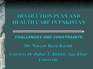 DEVOLUTION PLAN AND HEALTH CARE IN PAKISTAN CHALLENGES AND CONSTRAINTS Dr. Nayyar Raza Kazmi Courtesy Dr Babar T. Shiekh, Aga Khan University 