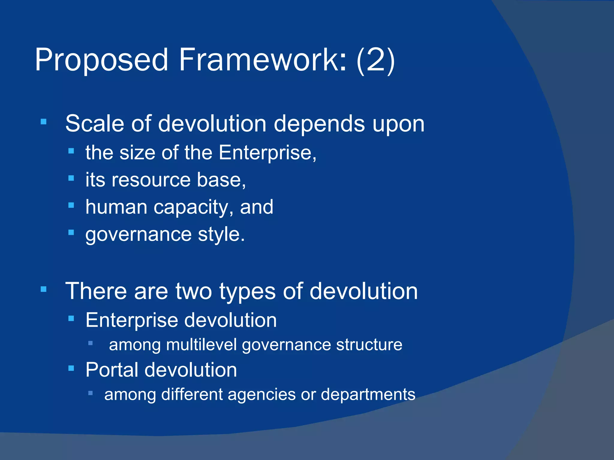 Proposed Framework: (2)
   Scale of devolution depends upon
       the size of the Enterprise,
       its resource base,
       human capacity, and
       governance style.

   There are two types of devolution
     Enterprise devolution
           among multilevel governance structure
     Portal devolution
         among different agencies or departments
 