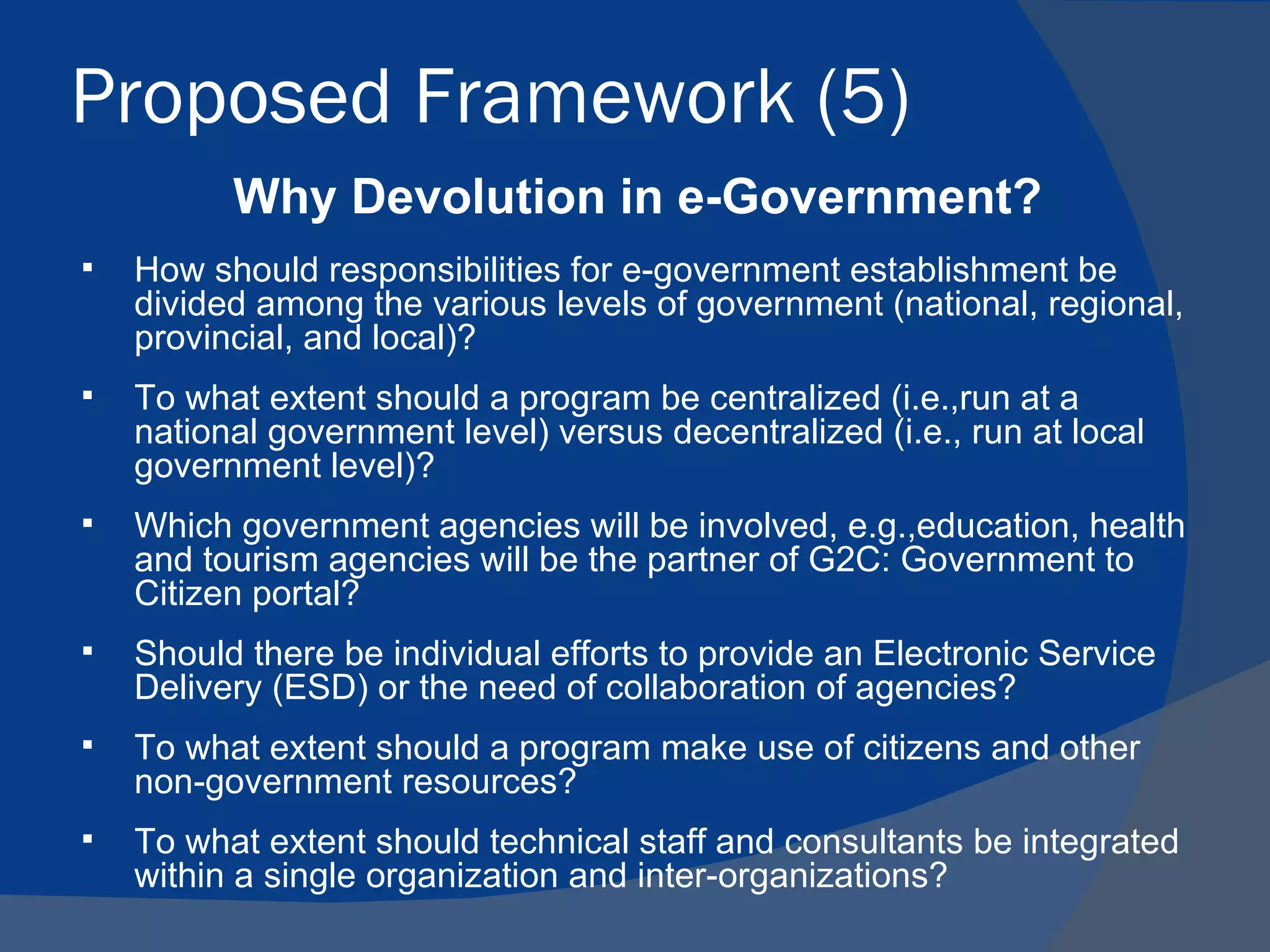 Proposed Framework (5)
          Why Devolution in e-Government?
   How should responsibilities for e-government establishment be
    divided among the various levels of government (national, regional,
    provincial, and local)?
   To what extent should a program be centralized (i.e.,run at a
    national government level) versus decentralized (i.e., run at local
    government level)?
   Which government agencies will be involved, e.g.,education, health
    and tourism agencies will be the partner of G2C: Government to
    Citizen portal?
   Should there be individual efforts to provide an Electronic Service
    Delivery (ESD) or the need of collaboration of agencies?
   To what extent should a program make use of citizens and other
    non-government resources?
   To what extent should technical staff and consultants be integrated
    within a single organization and inter-organizations?
 