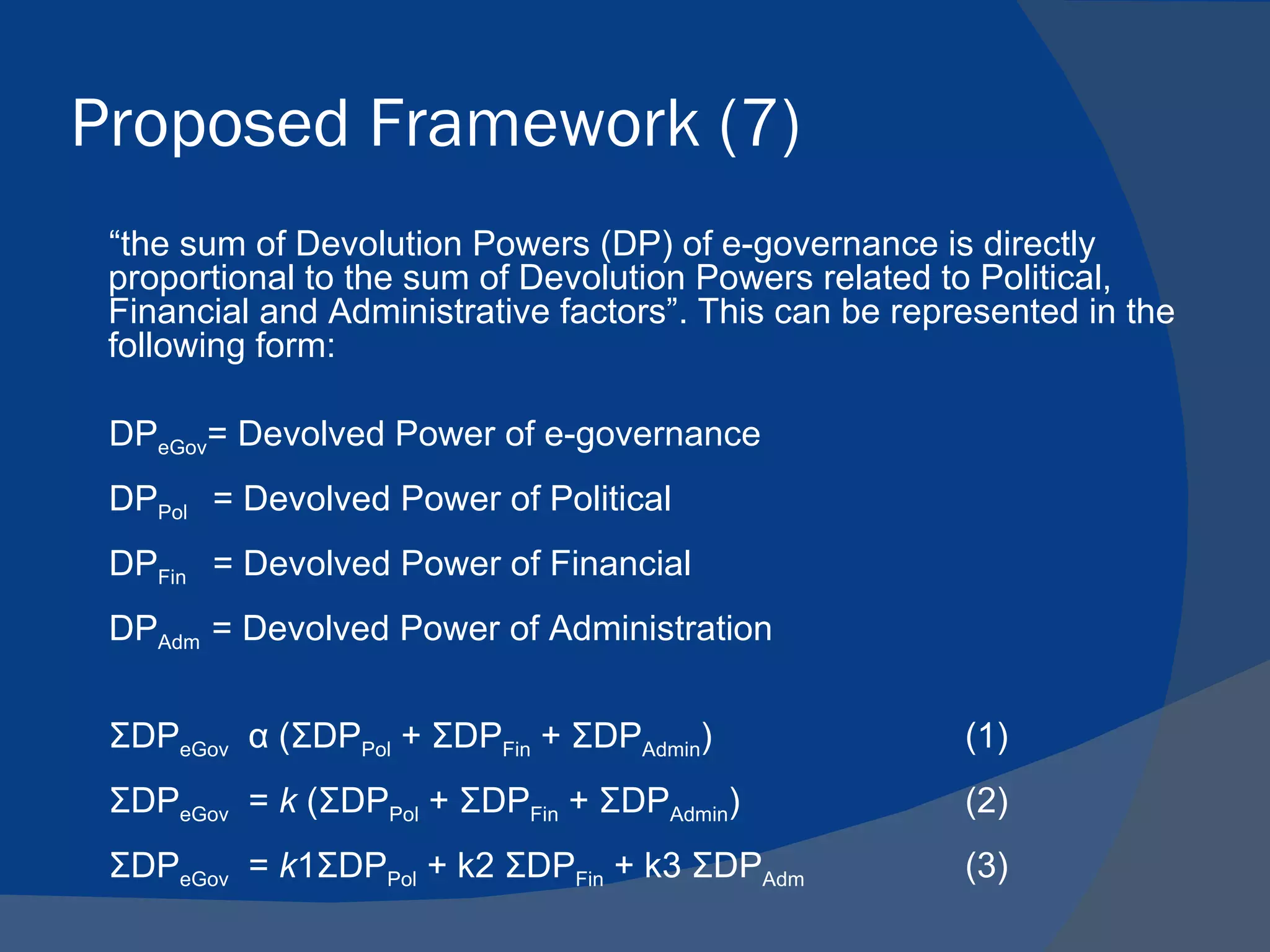 Proposed Framework (7)
 “the sum of Devolution Powers (DP) of e-governance is directly
 proportional to the sum of Devolution Powers related to Political,
 Financial and Administrative factors”. This can be represented in the
 following form:

 DPeGov= Devolved Power of e-governance
 DPPol = Devolved Power of Political
 DPFin = Devolved Power of Financial
 DPAdm = Devolved Power of Administration


 ΣDPeGov α (ΣDPPol + ΣDPFin + ΣDPAdmin)                 (1)
 ΣDPeGov = k (ΣDPPol + ΣDPFin + ΣDPAdmin)               (2)
 ΣDPeGov = k1ΣDPPol + k2 ΣDPFin + k3 ΣDPAdm             (3)
 