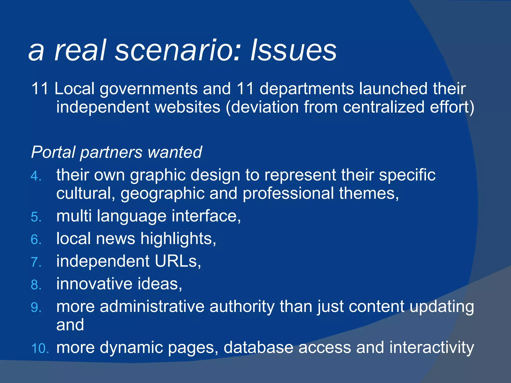 a real scenario: Issues
11 Local governments and 11 departments launched their
   independent websites (deviation from centralized effort)

Portal partners wanted
4. their own graphic design to represent their specific
    cultural, geographic and professional themes,
5. multi language interface,
6. local news highlights,
7. independent URLs,
8. innovative ideas,
9. more administrative authority than just content updating
    and
10. more dynamic pages, database access and interactivity
 