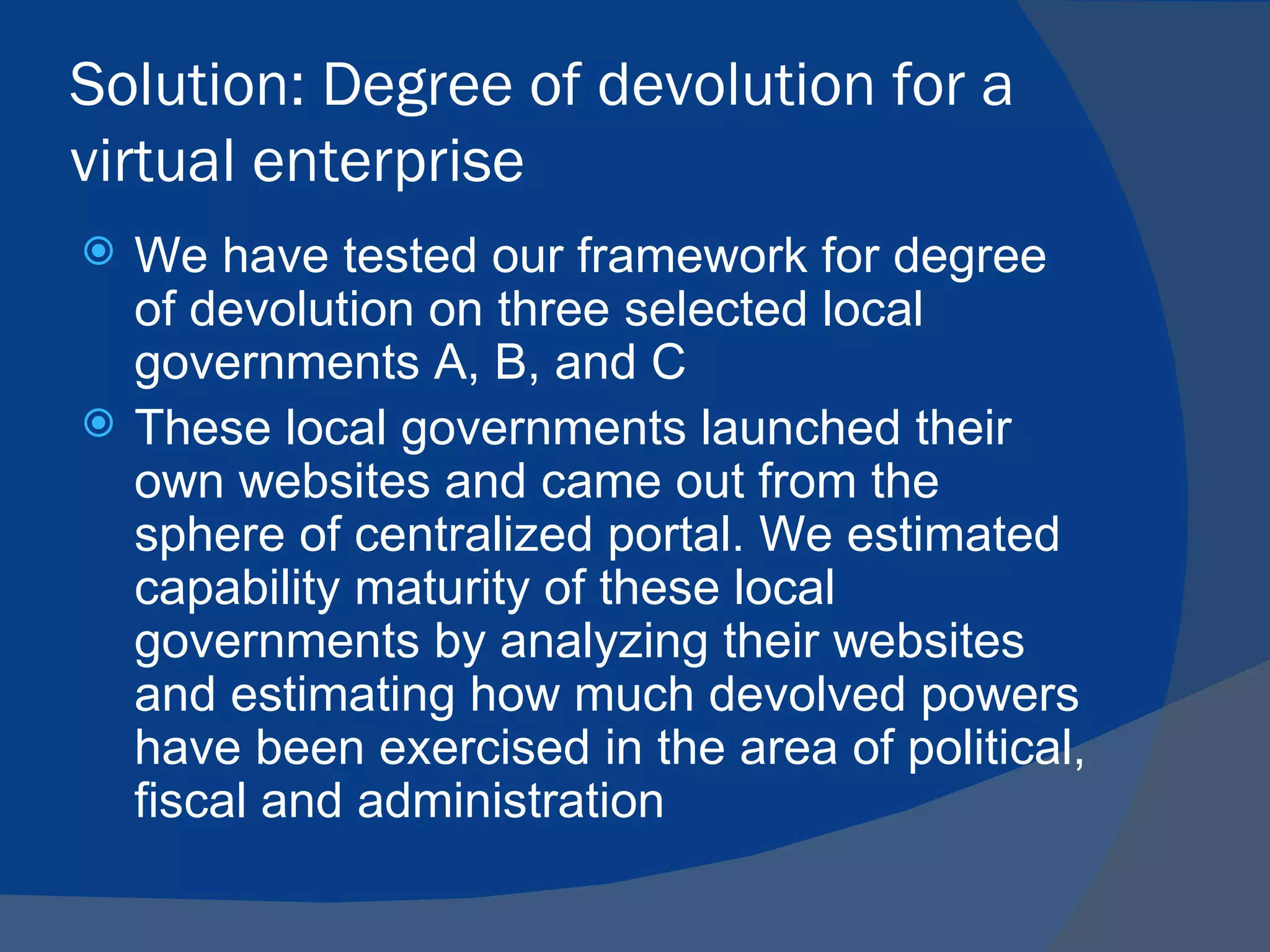 Solution: Degree of devolution for a
virtual enterprise
   We have tested our framework for degree
    of devolution on three selected local
    governments A, B, and C
   These local governments launched their
    own websites and came out from the
    sphere of centralized portal. We estimated
    capability maturity of these local
    governments by analyzing their websites
    and estimating how much devolved powers
    have been exercised in the area of political,
    fiscal and administration
 