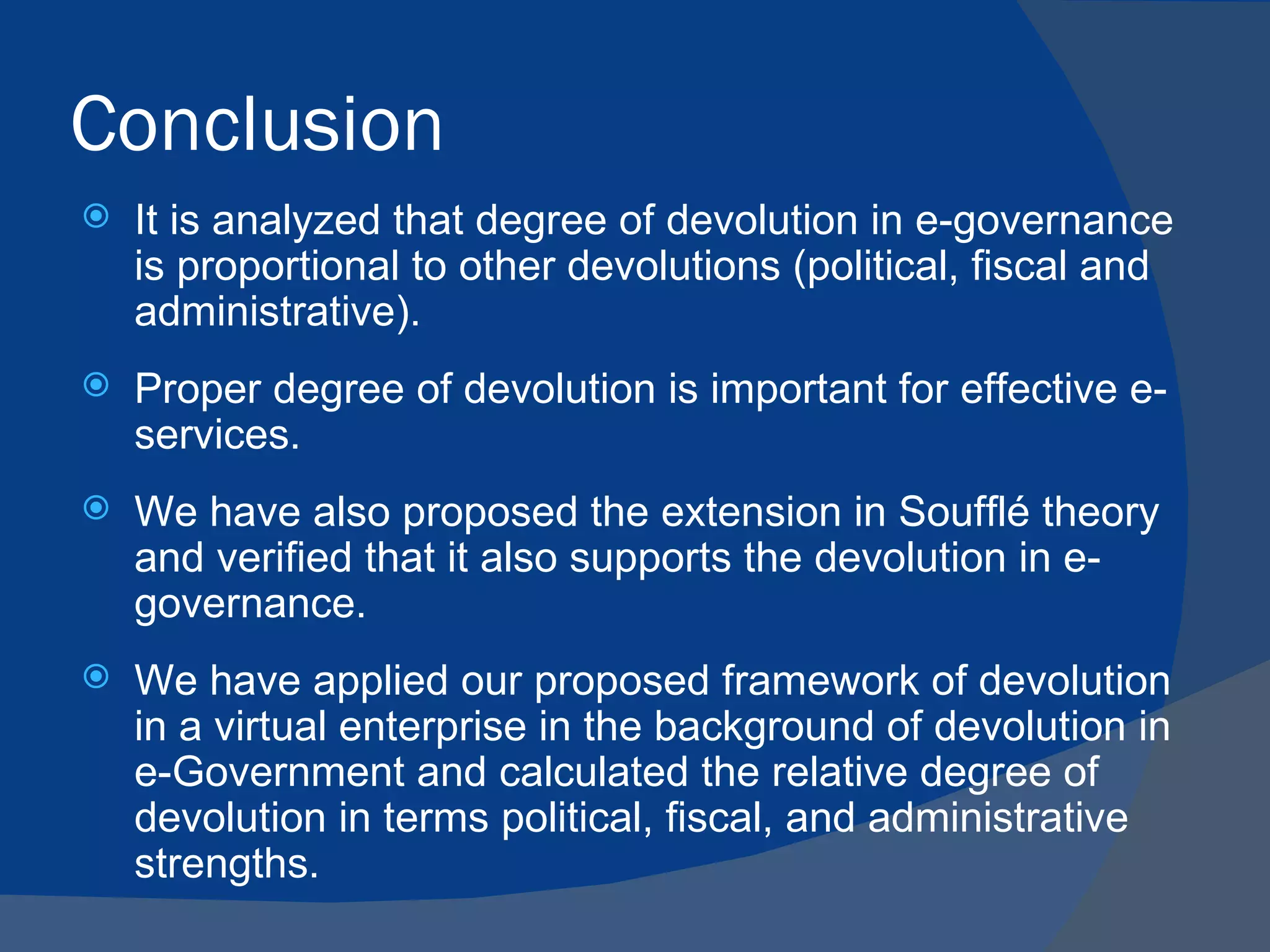 Conclusion
   It is analyzed that degree of devolution in e-governance
    is proportional to other devolutions (political, fiscal and
    administrative).
   Proper degree of devolution is important for effective e-
    services.
   We have also proposed the extension in Soufflé theory
    and verified that it also supports the devolution in e-
    governance.
   We have applied our proposed framework of devolution
    in a virtual enterprise in the background of devolution in
    e-Government and calculated the relative degree of
    devolution in terms political, fiscal, and administrative
    strengths.
 