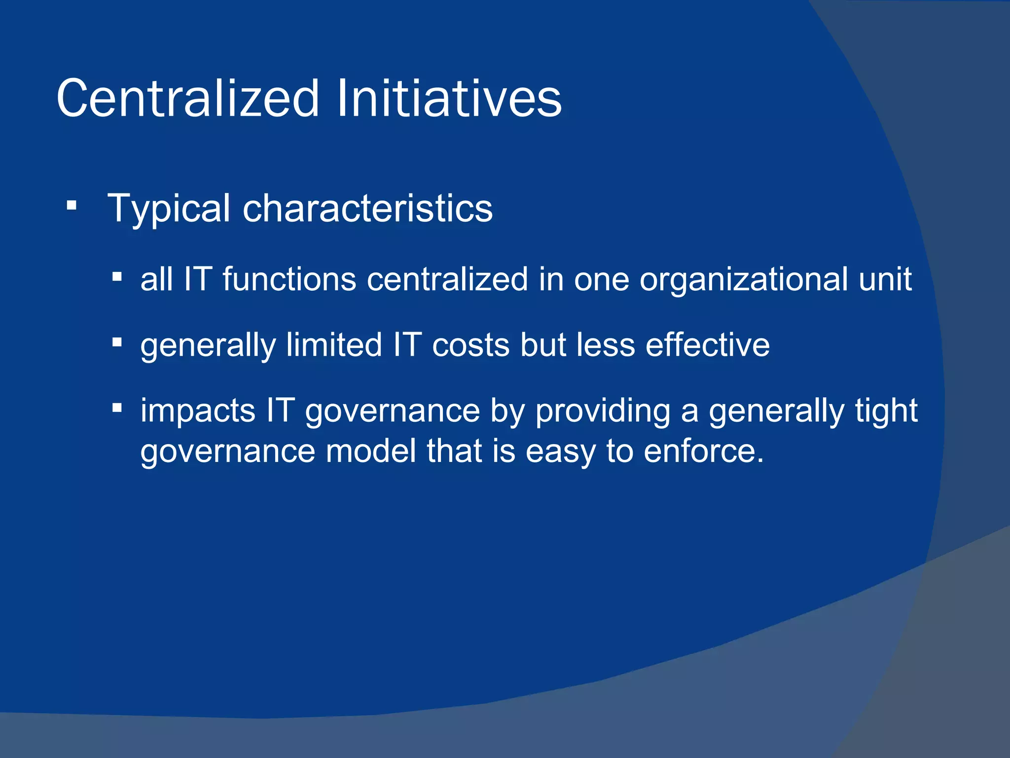 Centralized Initiatives
   Typical characteristics
     all IT functions centralized in one organizational unit

     generally limited IT costs but less effective

     impacts IT governance by providing a generally tight
      governance model that is easy to enforce.
 