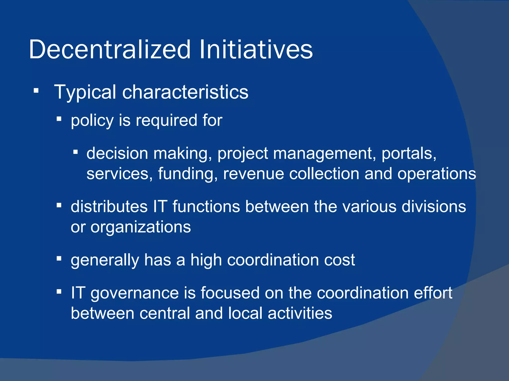 Decentralized Initiatives
   Typical characteristics
     policy is required for

       decision making, project management, portals,
        services, funding, revenue collection and operations
     distributes IT functions between the various divisions
      or organizations
     generally has a high coordination cost

     IT governance is focused on the coordination effort
      between central and local activities
 