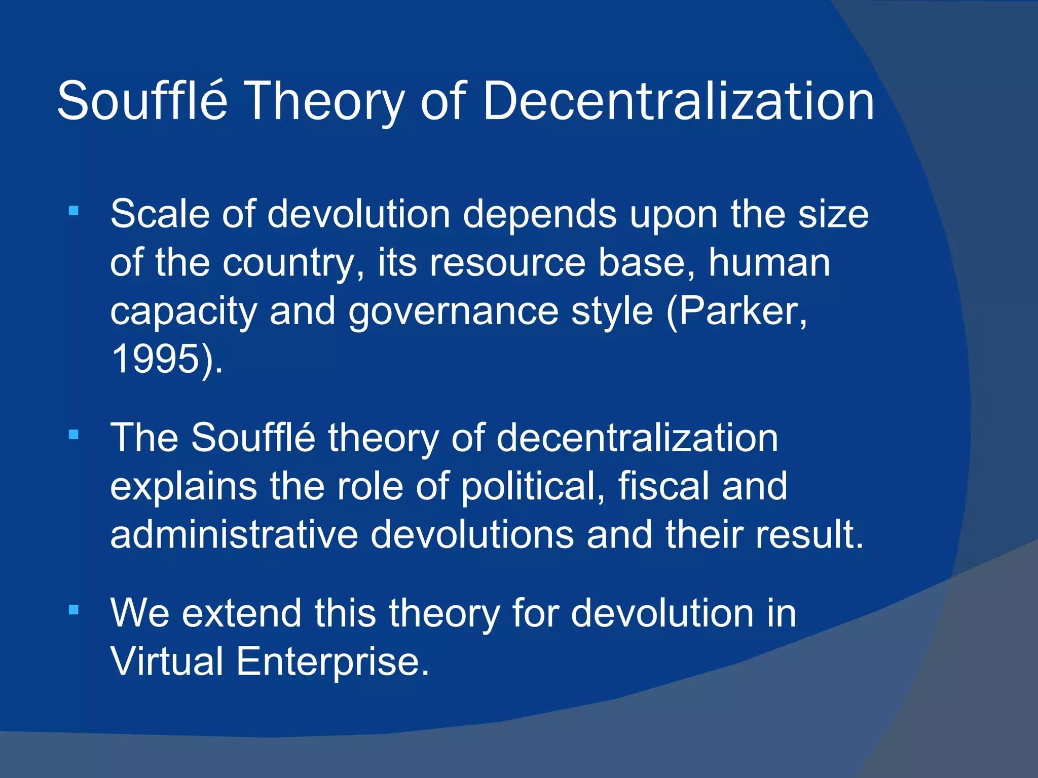 Soufflé Theory of Decentralization
   Scale of devolution depends upon the size
    of the country, its resource base, human
    capacity and governance style (Parker,
    1995).
   The Soufflé theory of decentralization
    explains the role of political, fiscal and
    administrative devolutions and their result.
   We extend this theory for devolution in
    Virtual Enterprise.
 
