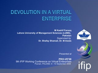 M Kashif Farooq
 Lahore University of Management Sciences (LUMS),
                                             Pakistan
                                      Supervised by
                      Dr. Shafay Shamail, Dr. M Awais




                                         Presented at

                                       PRO-VE'08
9th IFIP Working Conference on Virtual Enterprises
                 Poznan, POLAND. 8 - 10 September 2008
 