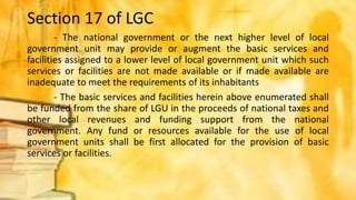Section 17 of LGC
- The national government or the next higher level of local
government unit may provide or augment the basic services and
facilities assigned to a lower level of local government unit which such
services or facilities are not made available or if made available are
inadequate to meet the requirements of its inhabitants
- The basic services and facilities herein above enumerated shall
be funded from the share of LGU in the proceeds of national taxes and
other local revenues and funding support from the national
government. Any fund or resources available for the use of local
government units shall be first allocated for the provision of basic
services or facilities.
 