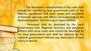 - The devolution contemplated in this code shall
include the transfer to local government units of the
records, equipment and other assets and personnel
of national agencies and offices corresponding to the
devolved powers, functions and responsibilities.
- Personnel shall be absorbed by the Local
Government Unit. Regional Directors and executive
officers with same ranks who cannot be absorbed by
the local government unit shall be retained by the
national government without any diminution of rank
salary or tenure.
 