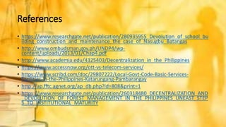 References
• https://www.researchgate.net/publication/280935955_Devolution_of_school_bu
ilding_construction_and_maintenance_the_case_of_Nasugbu_Batangas
• http://www.ombudsman.gov.ph/UNDP4/wp-
content/uploads/2013/01/Chap4.pdf
• http://www.academia.edu/4325403/Decentralization_in_the_Philippines
• https://www.accessnow.org/ott-vs-telecom-services/
• https://www.scribd.com/doc/29807222/Local-Govt-Code-Basic-Services-
Facilities-in-the-Philippines-Katarungang-Pambarangay
• http://ap.fftc.agnet.org/ap_db.php?id=808&print=1
• https://www.researchgate.net/publication/260318480_DECENTRALIZATION_AND
_DEVOLUTION_OF_FOREST_MANAGEMENT_IN_THE_PHILIPPINES_UNEAST_STEP
S_TO_INSTITUTIONAL_MATURITY
 
