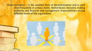 Deconcentration – is the weakest form of decentralization and is used
most frequently in unitary states. Redistributes decisions making
authority and financial and management responsibilities among
different levels of the organization.
 