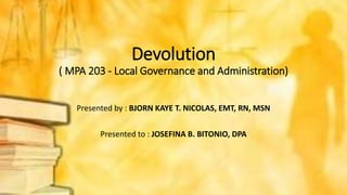 Devolution
( MPA 203 - Local Governance and Administration)
Presented by : BJORN KAYE T. NICOLAS, EMT, RN, MSN
Presented to : JOSEFINA B. BITONIO, DPA
 
