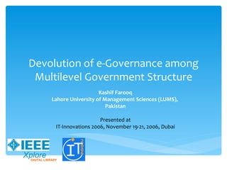 Devolution of e-Governance among
 Multilevel Government Structure
                       Kashif Farooq
    Lahore University of Management Sciences (LUMS),
                          Pakistan

                       Presented at
     IT-Innovations 2006, November 19-21, 2006, Dubai
 