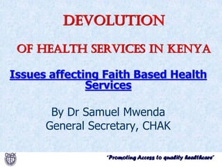 “Promoting Access to quality healthcare”
Devolution
of health services in kenya
Issues affecting Faith Based Health
Services
By Dr Samuel Mwenda
General Secretary, CHAK
 